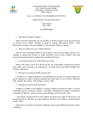 Benemérito Instituto Normal del Estado 
Gral. “Juan Crisóstomo Bonilla” 
Licenciatura en Educación Inicial 
Primer Semestre 
Curso: LA FAMILIA Y EL DESARROLLO INFANTIL. 
Alumna: Beatriz Araceli Zermeño Pérez. 
Ciclo Escolar 
2014 - 2015 
CUESTIONARIO 
1. ¿Qué aporta el modelo ecológico? 
Aporta unas bases importantes que nos permiten ver distintas maneras con las que una persona 
se relaciona con el entorno. Teniendo en cuenta los sistemas: Microsistema (Padre – Hijo), 
Mesosistema (Amigos y relaciones familiares) y Macrosistema (Valores y culturas). 
2. ¿Qué nos permite observar el modelo sistémico? 
Observar como cada grupo familiar se inserta dentro de una red social amplia y desde esta se 
despliega su energía para alcanzar su propia autonomía, como un todo y analizar cómo cada 
microsistema permite integrar la energía de los miembros del sistema. 
3. ¿Cómo surge la idea de las TGS? Menciona el Autor. 
Musitu, 1994. Surge a través de la idea de que hay una reciprocidad y comunicación constante 
entre ambas, entre el sistema y sus componentes, y en consecuencia cierta bidireccionalidad entre 
sistemas y subsistemas. 
4. Menciona el concepto de familia según las TGS. 
La familia es un conjunto organizado e interdependiente de personas en constante interacción, 
que se regula por las reglas y funciones dinámicas que existen entre sí y con el exterior. (Minuchín, 
1986; Andolfi, 1993; Musitu, 1994; Rodrigo y Palcios, 1998). 
5. Menciona las características del sistema. 
-Conjunto: La familia es una totalidad, se construye mediante un sistema de valores y creencias 
compartidos por las experiencias, rituales y costumbres. Fortaleciendo el sentido de pertenencia, 
necesidades de filiación y construcción de la propia identidad. (Ochoa de Alda, 1995). 
- Estructurado: Organización de la vida cotidiana que incluye unas reglas de interacción y una 
jerarquización de las relaciones, las reglas regulan las relaciones entre familias y el exterior (Parson 
y Bales, 1955). 
Existen una o mas figuras que asumen el liderazgo, ejercen mayor influencia de pensar, sentir y 
comportarse. 
 