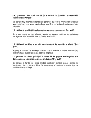 14) ¿Utilizaría una Red Social para buscar a posibles profesionales
cualificados? Por qué?
No, porque hay muchas personas que ponen en su perfil e información datos que
no son ciertos y que no se pueden llegar a verificar con esta red social como lo es
Facebook.
15) ¿Utilizaría una Red Social para dar a conocer su empresa? Por qué?
Si, ya que es una red muy utilizada y puede ser que por medio de las visitas que
se hagan se vaya volviendo más confiable la empresa.
16) ¿Utilizaría un blog o un wiki como servicio de atención al cliente? Por
qué?
Sí, porque a través de un blog o una wiki puedo brindarle al cliente información y
resolver alunas dudas que tenga sobre la empresa.
17) ¿Puede su cliente participar a través de su página web dejando sus
Comentarios u opiniones sobre los productos? Por qué?
Sí, porque a través de estos medios cualquier persona puede brindar su
comentario, es un espacio libre de argumentar y comentar cualquier tipo de
publicación que se haga.
 