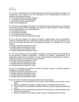 c. l, III, V.
d. III, y, VIl.

61. (Art. 67) La organización y el funcionamiento de las asociaciones de padres de familia, en lo
concerniente a sus relaciones con las autoridades de los establecimientos escolares, se
sujetarán a las disposiciones que:
a. Los consejos técnicos escolares autoricen.
b. La autoridad educativa municipal señale.
c. La autoridad educativa federal señale.
d. Ellos mismos establezcan.

62. (Art. 68) Las autoridades promoverán, de conformidad con los lineamientos que establezca
la autoridad educativa federal, actividades que tengan por objeto fortalecer y elevar la calidad
de la educación pública, con la participación de:
a. La sociedad de alumnos.
b. Las escuelas particulares.
c. Los consejos técnicos escolares.
d. Los consejos escolares de participación social.

63. (Art. 69) Está integrado con padres de familia y representantes de sus asociaciones,
maestros y representantes de su organización sindical, directivos de la escuela, exalumnos, así
como con los demás miembros de la comunidad interesados en el desarrollo de la propia
escuela:
a. Consejo nacional de participación social.
b. Consejo estatal de participación social.
c. Consejo escolar de participación social.
d. Consejo municipal de participación social.

64. (Art. 70) Se integrará por las autoridades municipales, padres de familia y representantes de
sus asociaciones, maestros distinguidos y directivos de escuelas, representantes de la
organización sindical de los maestros, así como representantes de organizaciones sociales y
demás interesados en el mejoramiento de la educación:
a. Consejo municipal de participación social.
b. Consejo estatal de participación social.
c. Consejo nacional de participación social.
d. Consejo escolar de participación social.

65. (Art. 7l) Funcionará como órgano de consulta, orientación y apoyo. Un órgano análogo se
establecerá en el Distrito Federal:
a. Consejo municipal de participación social.
b. Consejo estatal de participación social.
c. Consejo nacional de participación social.
d. Consejo escolar de participación social.

66. (Art. 75) Son infracciones de quienes prestan servicios educativos:
     I. Suspender el servicio educativo sin que medie motivo justificado, caso fortuito o fuerza
        mayor.
    II. Efectuar actividades que pongan en riesgo la salud o la seguridad de los alumnos.
   III. Formar parte de las asociaciones de padres de familia y de los consejos de participación
        social.
  IV. Representar ante las autoridades escolares los intereses que en materia educativa sean
        comunes a los asociados.
    V. Efectuar actividades que pongan en riesgo la salud o la seguridad de los alumnos:
 