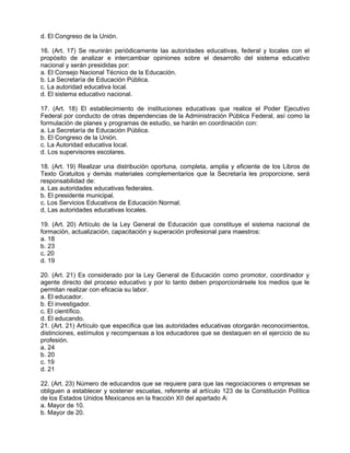 d. El Congreso de la Unión.

16. (Art. 17) Se reunirán periódicamente las autoridades educativas, federal y locales con el
propósito de analizar e intercambiar opiniones sobre el desarrollo del sistema educativo
nacional y serán presididas por:
a. El Consejo Nacional Técnico de la Educación.
b. La Secretaría de Educación Pública.
c. La autoridad educativa local.
d. El sistema educativo nacional.

17. (Art. 18) El establecimiento de instituciones educativas que realice el Poder Ejecutivo
Federal por conducto de otras dependencias de la Administración Pública Federal, así como la
formulación de planes y programas de estudio, se harán en coordinación con:
a. La Secretaría de Educación Pública.
b. El Congreso de la Unión.
c. La Autoridad educativa local.
d. Los supervisores escolares.

18. (Art. 19) Realizar una distribución oportuna, completa, amplia y eficiente de los Libros de
Texto Gratuitos y demás materiales complementarios que la Secretaría les proporcione, será
responsabilidad de:
a. Las autoridades educativas federales.
b. El presidente municipal.
c. Los Servicios Educativos de Educación Normal.
d, Las autoridades educativas locales.

19. (Art. 20) Artículo de la Ley General de Educación que constituye el sistema nacional de
formación, actualización, capacitación y superación profesional para maestros:
a. 18
b. 23
c. 20
d. 19

20. (Art. 21) Es considerado por la Ley General de Educación como promotor, coordinador y
agente directo del proceso educativo y por lo tanto deben proporcionársele los medios que le
permitan realizar con eficacia su labor.
a. El educador.
b. El investigador.
c. El científico.
d. El educando.
21. (Art. 21) Artículo que especifica que las autoridades educativas otorgarán reconocimientos,
distinciones, estímulos y recompensas a los educadores que se destaquen en el ejercicio de su
profesión.
a. 24
b. 20
c. 19
d. 21

22. (Art. 23) Número de educandos que se requiere para que las negociaciones o empresas se
obliguen a establecer y sostener escuelas, referente al artículo 123 de la Constitución Política
de los Estados Unidos Mexicanos en la fracción XII del apartado A:
a. Mayor de 10.
b. Mayor de 20.
 