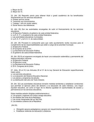 c. Mayor de 50.
d. Mayor de 15.

23. (Art. 24) Requisito previo para obtener título o grado académico de los beneficiados
directamente por los servicios educativos:
a. Prestar servicio social.
b. Transmitir sus conocimientos.
c. Trabajar 1 año sin recibir salario.
d. Donar libros a las bibliotecas.

24. (Art. 25) Son las autoridades encargadas de subir el financiamiento de los servicios
educativos.
a. El Ejecutivo Federal y el gobierno de cada entidad federativa.
b. La S. E. P. y el gobierno de cada entidad federativa.
c. Las autoridades educativas municipales.
d. La S. E. P. y la S. E. C. de cada entidad.

25. (Art. 26) Proveerá lo conducente para que cada ayuntamiento reciba recursos para el
cumplimiento de las responsabilidades que están a cargo de la autoridad municipal.
a. El Ejecutivo Federal.
b. El Congreso de la Unión.
c. La Secretaría de Educación Pública.
d. El gobierno de cada entidad federativa.

26. (Art. 29) Es el organismo encargado de hacer una evaluación sistemática y permanente del
sistema educativo nacional.
a. El Ejecutivo Federal.
b. El Ejecutivo Local.
c. La Secretaría de Educación Pública.
d. El H. Congreso de la Unión.

27. (Arts. 29 al 31) Los Artículos 29 al 31 de la Ley General de Educación específicamente
tratan sobre:
a. Los servicios educativos.
b. La evaluación del Sistema Educativo Nacional.
c. Los planes y programas de estudio.
d. La distribución del Libro de Texto Gratuito.

28. (Art. 32) Las autoridades educativas tomarán medidas tendientes a establecer condiciones
que permitan el ejercicio pleno del derecho a la educación de cada individuo, una mayor
equidad educativa, así como el logro de la efectiva igualdad en oportunidades de acceso y
permanencia en los servicios educativos.

Estas medidas estarán dirigidas preferentemente a:
a. Los grupos y regiones con mayor rezago educativo.
b. los estados del norte de la República.
c. Las zonas marginadas del sur del País.
d. Los estados costeros de la República.

(Art.33).

    Otorgarán apoyos pedagógicos a grupos con requerimientos educativos específicos.
    Establecer sistemas de educación a distancia.
 