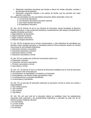  Realizarán campañas educativas que tiendan a elevar los niveles culturales, sociales y
       de bienestar de la población.
    Efectuarán programas dirigidos a los padres de familia, que les permitan dar mejor
       atención a sus hijos.
Son algunas actividades que las autoridades educativas deben desarrollar a favor de:
         a. Los servicios educativos.
         b. La evaluación del sistema educativo nacional.
         c. Una mayor equidad educativa.
         d. El federalismo educativo.

30. (Art. 34) El Artículo 34 de la Ley General de Educación otorga facultades al Ejecutivo
Federal para llevar a cabo programas educativos compensatorios para apoyar principalmente a
aquellas entidades que tienen:
a. Baja población de educandos.
b. Mayor extensión territorial.
c. Mejor condición económica.
d. Mayores rezagos educativos.

31. (Art. 35) En el ejercicio de su función compensatoria, y sólo tratándose de actividades que
permitan mayor equidad educativa, la Secretaría podrá en forma temporal impartir de manera
concurrente en las entidades federativas:
a. Educación primaria y secundaria.
b. Educación preescolar y primaria.
c. Educación básica y normal.
d. Educación secundaria y normal

32. (Art. 37) Los niveles que conforman la educación básica son:
a. Preescolar y primaria.
b. Preescolar, primaria y secundaria.
c. Primaria, secundaria y normal.
d. Secundaria y normal.

33. (Art. 37). El artículo 37 de la Le General de Educación establece que el nivel de educación
de tipo superior está compuesto por:
a. La licenciatura, la especialidad, la maestría y el doctorado.
b. El bachillerato y los demás niveles equivalentes a éste.
c. La profesional que no requiere bachillerato.
d. La secundaria y bachillerato.

34. (Art. 37) ¿A qué tipo de educación pertenece la educación normal en todos sus niveles y
especialidades?
a. Tipo medio-superior.
b. Tipo científico.
c. Tipo superior.
d. Tipo básico.

35. (Art. 38) ¿En qué nivel de la educación básica se establece hacer las adaptaciones
requeridas para responder a las características lingüísticas y culturales de cada uno de los
diversos grupos indígenas del país?
a. En secundaria.
b. Los tres niveles.
c. En preescolar.
d. En primaria.
 