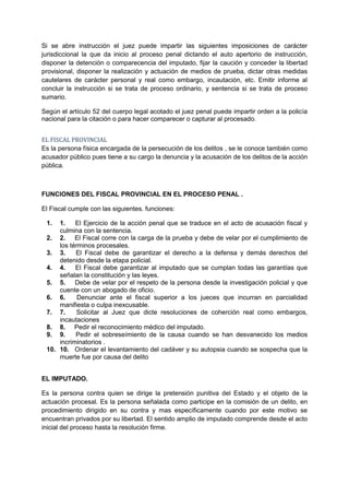 Si se abre instrucción el juez puede impartir las siguientes imposiciones de carácter
jurisdiccional la que da inicio al proceso penal dictando el auto apertorio de instrucción,
disponer la detención o comparecencia del imputado, fijar la caución y conceder la libertad
provisional, disponer la realización y actuación de medios de prueba, dictar otras medidas
cautelares de carácter personal y real como embargo, incautación, etc. Emitir informe al
concluir la instrucción si se trata de proceso ordinario, y sentencia si se trata de proceso
sumario.

Según el artículo 52 del cuerpo legal acotado el juez penal puede impartir orden a la policía
nacional para la citación o para hacer comparecer o capturar al procesado.


EL FISCAL PROVINCIAL
Es la persona física encargada de la persecución de los delitos , se le conoce también como
acusador público pues tiene a su cargo la denuncia y la acusación de los delitos de la acción
pública.



FUNCIONES DEL FISCAL PROVINCIAL EN EL PROCESO PENAL .

El Fiscal cumple con las siguientes. funciones:

 1.  1.    El Ejercicio de la acción penal que se traduce en el acto de acusación fiscal y
     culmina con la sentencia.
 2. 2. El Fiscal corre con la carga de la prueba y debe de velar por el cumplimiento de
     los términos procesales.
 3. 3.     El Fiscal debe de garantizar el derecho a la defensa y demás derechos del
     detenido desde la etapa policial.
 4. 4.     El Fiscal debe garantizar al imputado que se cumplan todas las garantías que
     señalan la constitución y las leyes.
 5. 5. Debe de velar por el respeto de la persona desde la investigación policial y que
     cuente con un abogado de oficio.
 6. 6.      Denunciar ante el fiscal superior a los jueces que incurran en parcialidad
     manifiesta o culpa inexcusable.
 7. 7.     Solicitar al Juez que dicte resoluciones de coherción real como embargos,
     incautaciones
 8. 8. Pedir el reconocimiento médico del imputado.
 9. 9.     Pedir el sobreseímiento de la causa cuando se han desvanecido los medios
     incriminatorios .
 10. 10. Ordenar el levantamiento del cadáver y su autopsia cuando se sospecha que la
     muerte fue por causa del delito


EL IMPUTADO.

Es la persona contra quien se dirige la pretensión punitiva del Estado y el objeto de la
actuación procesal. Es la persona señalada como participe en la comisión de un delito, en
procedimiento dirigido en su contra y mas específicamente cuando por este motivo se
encuentran privados por su libertad. El sentido amplio de imputado comprende desde el acto
inicial del proceso hasta la resolución firme.
 