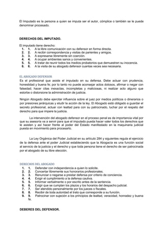 El Imputado es la persona a quien se imputa ser el autor, cómplice o también se le puede
denominar procesado.



DERECHOS DEL IMPUTADO.

El imputado tiene derecho:
 1. 1. A la libre comunicación con su defensor en forma directa.
 2. 2. A recibir correspondencia y visitas de parientes y amigos.
 3. 3. A expresarse libremente sin coerción.
 4. 4. A ocupar ambientes sanos y convenientes.
 5. 5. A tratar de reunir todos los medios probatorios que demuestren su inocencia.
 6. 6. A la visita de su abogado defensor cuantas veces sea necesaria.


EL ABOGADO DEFENSOR
Es el profesional que asiste el imputado en su defensa. Debe actuar con prudencia,
honestidad y buena fe; por lo tanto no puede aconsejar actos dolosos, afirmar o negar con
falsedad; hacer citas inexactas, incompletas y maliciosas, ni realizar acto alguno que
estorbe o distorsione la administración de justicia.

Ningún Abogado debe ejercitar influencia sobre el juez por medios políticos o dinerarios o
por presiones jerárquicas y eludir la acción de la ley. El Abogado está obligado a guardar el
secreto profesional, actuar con lealtad para con su patrocinado, luchar por el respeto del
derecho para que impere la justicia.

        La intervención del abogado defensor en el proceso penal es de importancia vital por
que su asesoría va a servir para que el imputado pueda hacer valer todos los derechos que
le asisten y así hacer frente al poder del Estado manifestado en la maquinaria judicial
puesta en movimiento para procesarlo.


        La Ley Orgánica del Poder Judicial en su artículo 284 y siguientes regula el ejercicio
de la defensa ante el poder Judicial estableciendo que la Abogacía es una función social
al servicio de la justicia y el derecho y que toda persona tiene el derecho de ser patrocinada
por el abogado de su libre elección.



DERECHOS DEL ABOGADO
 1. 1. Defender con independencia a quien lo solicite.
 2. 2. Concertar libremente sus honorarios profesionales.
 3. 3. Renunciar o negarse a prestar defensa por criterio de conciencia.
 4. 4. Exigir el cumplimiento a la defensa cautiva.
 5. 5. Informar verbalmente o por escrito antes de la sentencia.
 6. 6. Exigir que se cumplan los plazos y los horarios del despacho judicial.
 7. 7. Ser atendido personalmente por los jueces o fiscales.
 8. 8. Recibir de toda autoridad el trato que corresponde a su función.
 9. 9. Patrocinar con sujeción a los principios de lealtad, veracidad, honradez y buena
     fe.


DEBERES DEL DEFENSOR.
 