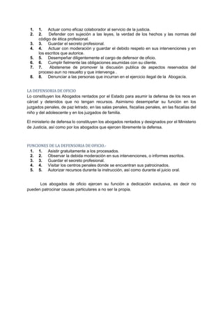 1.   1. Actuar como eficaz colaborador al servicio de la justicia.
 2.   2.    Defender con sujeción a las leyes, la verdad de los hechos y las normas del
      código de ética profesional.
 3.   3. Guardar el secreto profesional.
 4.   4.   Actuar con moderación y guardar el debido respeto en sus intervenciones y en
      los escritos que autorice.
 5.   5. Desempeñar diligentemente el cargo de defensor de oficio.
 6.   6. Cumplir fielmente las obligaciones asumidas con su cliente.
 7.   7.    Abstenerse de promover la discusión publica de aspectos reservados del
      proceso aun no resuelto y que intervenga .
 8.   8. Denunciar a las personas que incurran en el ejercicio ilegal de la Abogacía.


LA DEFENSORIA DE OFICIO
Lo constituyen los Abogados rentados por el Estado para asumir la defensa de los reos en
cárcel y detenidos que no tengan recursos. Asimismo desempeñar su función en los
juzgados penales, de paz letrado, en las salas penales, fiscalías penales, en las fiscalías del
niño y del adolescente y en los juzgados de familia.

El ministerio de defensa lo constituyen los abogados rentados y designados por el Ministerio
de Justicia, así como por los abogados que ejercen libremente la defensa.



FUNCIONES DE LA DEFENSORIA DE OFICIO.-
 1. 1. Asistir gratuitamente a los procesados.
 2. 2. Observar la debida moderación en sus intervenciones, o informes escritos.
 3. 3. Guardar el secreto profesional.
 4. 4. Visitar los centros penales donde se encuentran sus patrocinados.
 5. 5. Autorizar recursos durante la instrucción, así como durante el juicio oral.


      Los abogados de oficio ejercen su función a dedicación exclusiva, es decir no
pueden patrocinar causas particulares a no ser la propia.
 