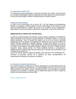 EL AGRAVIADO O PARTE CIVIL
Lo constituye la persona agraviada o víctima de la comisión de un delito. Su intervención
en un proceso está dirigido a obtener la aplicación de la ley mediante una sanción penal, y
la otra acción está dirigida a obtener el resarcimiento por el daño causado.



FORMAS DE CONSTITUIRSE
La parte civil de conformidad con el artículo 54º y 55º del Código de Procedimientos
Penales se constituye mediante solicitud o recurso presentado al Juez Penal en la que
debe de fundamentarse su calidad de víctima o en su defecto de ser ascendiente o
descendiente o de tener parentesco colateral con el agraviado, si es menor de edad, etc.


DERECHOS DE LA PARTE CIVIL (ACTOR CIVIL)

La parte civil puede presentar recusaciones, puede promover cuestiones de competencia,
exigir notificación de constitución o apersonamiento al Ministerio Público o a los otros
sujetos procesales. Tiene la facultad de solicitar que se le cite al tercero civilmente
responsable como por ejemplo: el propietario del vehículo del que causó el accidente de
tránsito. Nombrar apoderado y abogado defensor. También tiene derecho a que se le
proporcione informe del proceso, copias certificadas de las piezas procesales que sean de
su interés. Tiene derecho a presentar pruebas y testigos, así como a solicitar pericias,
inspección ocular, debate pericial, etc. Puede presentar informes y conclusiones y
alegatos escritos. Puede impugnar las resoluciones que considera que le perjudican o que
no existan de acuerdo a ley.
Cuando se trata de delitos en agravio del estado como terrorismo, TID, contrabando, etc.,
interviene el procurador general de la república del sector correspondiente, en
representación del estado y para ejercer su defensa.




EL TERCERO CIVILMENTE RESPONSABLE
Es la persona natural o jurídica que sin haber participado en el hecho delictivo tiene que
pagar sus consecuencias económicas. Su responsabilidad nace de la ley civil. Así por
ejemplo tenemos a los padres, tutores, curadores que tienen que responder por los daños
causados por los menores o mayores que por deficiencias causan un daño o cuando se
trata de sus subordinados que causan daño.


Volver a Página Principal
 