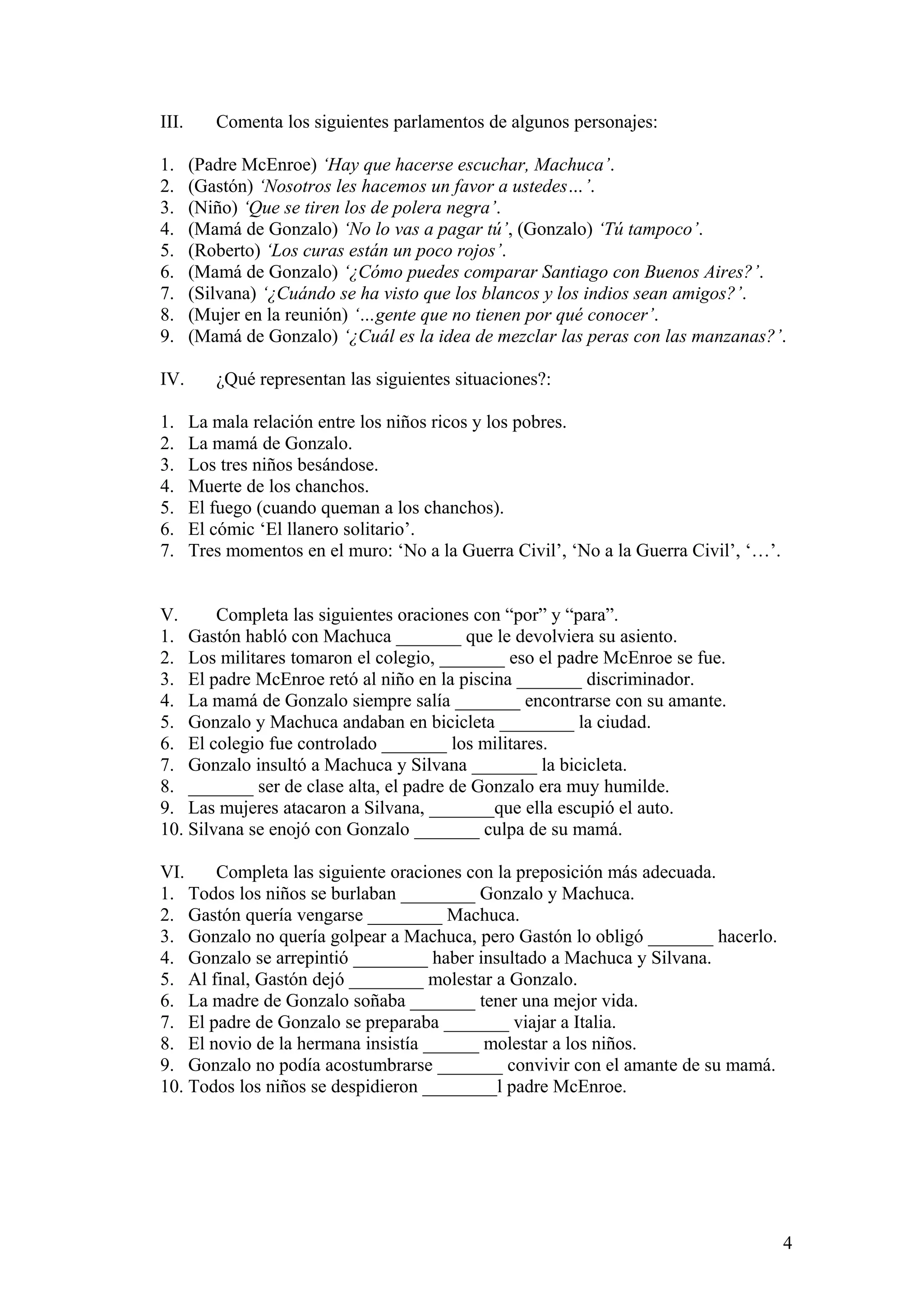 III.
1.
2.
3.
4.
5.
6.
7.
8.
9.
IV.
1.
2.
3.
4.
5.
6.
7.

Comenta los siguientes parlamentos de algunos personajes:
(Padre McEnroe) ‘Hay que hacerse escuchar, Machuca’.
(Gastón) ‘Nosotros les hacemos un favor a ustedes…’.
(Niño) ‘Que se tiren los de polera negra’.
(Mamá de Gonzalo) ‘No lo vas a pagar tú’, (Gonzalo) ‘Tú tampoco’.
(Roberto) ‘Los curas están un poco rojos’.
(Mamá de Gonzalo) ‘¿Cómo puedes comparar Santiago con Buenos Aires?’.
(Silvana) ‘¿Cuándo se ha visto que los blancos y los indios sean amigos?’.
(Mujer en la reunión) ‘…gente que no tienen por qué conocer’.
(Mamá de Gonzalo) ‘¿Cuál es la idea de mezclar las peras con las manzanas?’.
¿Qué representan las siguientes situaciones?:
La mala relación entre los niños ricos y los pobres.
La mamá de Gonzalo.
Los tres niños besándose.
Muerte de los chanchos.
El fuego (cuando queman a los chanchos).
El cómic ‘El llanero solitario’.
Tres momentos en el muro: ‘No a la Guerra Civil’, ‘No a la Guerra Civil’, ‘…’.

V.
Completa las siguientes oraciones con “por” y “para”.
1. Gastón habló con Machuca _______ que le devolviera su asiento.
2. Los militares tomaron el colegio, _______ eso el padre McEnroe se fue.
3. El padre McEnroe retó al niño en la piscina _______ discriminador.
4. La mamá de Gonzalo siempre salía _______ encontrarse con su amante.
5. Gonzalo y Machuca andaban en bicicleta ________ la ciudad.
6. El colegio fue controlado _______ los militares.
7. Gonzalo insultó a Machuca y Silvana _______ la bicicleta.
8. _______ ser de clase alta, el padre de Gonzalo era muy humilde.
9. Las mujeres atacaron a Silvana, _______que ella escupió el auto.
10. Silvana se enojó con Gonzalo _______ culpa de su mamá.
VI.
Completa las siguiente oraciones con la preposición más adecuada.
1. Todos los niños se burlaban ________ Gonzalo y Machuca.
2. Gastón quería vengarse ________ Machuca.
3. Gonzalo no quería golpear a Machuca, pero Gastón lo obligó _______ hacerlo.
4. Gonzalo se arrepintió ________ haber insultado a Machuca y Silvana.
5. Al final, Gastón dejó ________ molestar a Gonzalo.
6. La madre de Gonzalo soñaba _______ tener una mejor vida.
7. El padre de Gonzalo se preparaba _______ viajar a Italia.
8. El novio de la hermana insistía ______ molestar a los niños.
9. Gonzalo no podía acostumbrarse _______ convivir con el amante de su mamá.
10. Todos los niños se despidieron ________l padre McEnroe.

4

 