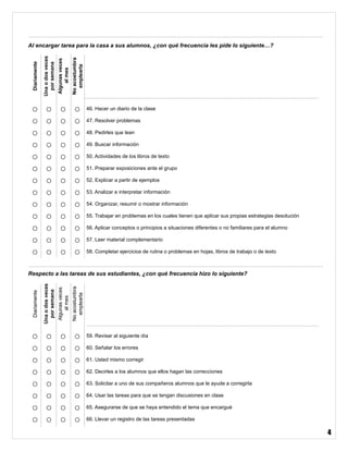 4
Al encargar tarea para la casa a sus alumnos, ¿con qué frecuencia les pide lo siguiente…?
Diariamente
Unaodosveces
porsemana
Algunasveces
almes
Noacostumbra
emplearla
○ ○ ○ ○ 46. Hacer un diario de la clase
○ ○ ○ ○ 47. Resolver problemas
○ ○ ○ ○ 48. Pedirles que lean
○ ○ ○ ○ 49. Buscar información
○ ○ ○ ○ 50. Actividades de los libros de texto
○ ○ ○ ○ 51. Preparar exposiciones ante el grupo
○ ○ ○ ○ 52. Explicar a partir de ejemplos
○ ○ ○ ○ 53. Analizar e interpretar información
○ ○ ○ ○ 54. Organizar, resumir o mostrar información
○ ○ ○ ○ 55. Trabajar en problemas en los cuales tienen que aplicar sus propias estrategias desolución
○ ○ ○ ○ 56. Aplicar conceptos o principios a situaciones diferentes o no familiares para el alumno
○ ○ ○ ○ 57. Leer material complementario
○ ○ ○ ○ 58. Completar ejercicios de rutina o problemas en hojas, libros de trabajo o de texto
Respecto a las tareas de sus estudiantes, ¿con qué frecuencia hizo lo siguiente?
Diariamente
Unaodosveces
porsemana
Algunasveces
almes
Noacostumbra
emplearla
○ ○ ○ ○ 59. Revisar al siguiente día
○ ○ ○ ○ 60. Señalar los errores
○ ○ ○ ○ 61. Usted mismo corregir
○ ○ ○ ○ 62. Decirles a los alumnos que ellos hagan las correcciones
○ ○ ○ ○ 63. Solicitar a uno de sus compañeros alumnos que le ayude a corregirla
○ ○ ○ ○ 64. Usar las tareas para que se tengan discusiones en clase
○ ○ ○ ○ 65. Asegurarse de que se haya entendido el tema que encargué
○ ○ ○ ○ 66. Llevar un registro de las tareas presentadas
 