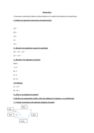 Matemática
El presente cuestionario debe ser desarrollado en el cuaderno de deberes de matemática.
1.-Realice las siguientes operaciones de potenciación
11²=
23³=
18²=
4²=
19³=
2.- Resuelva las siguientes sumas de cuadrados
56³ + 16² + 12² =
23² + 14² =
3.- Resuelva los siguientes ejercicios
Datos
A= 9
B= 5
C= 6
D= 12
4.-Problema
A² + C²=
D² - B² =
5.-¿Qué es un polígono Irregular?
6.-Realice un organizador gráfico sobre los polígonos irregulares y su clasificación
7.- Calcule el perímetro del siguiente polígono irregular
8cm
9cm
11cm
7cm
5cm
