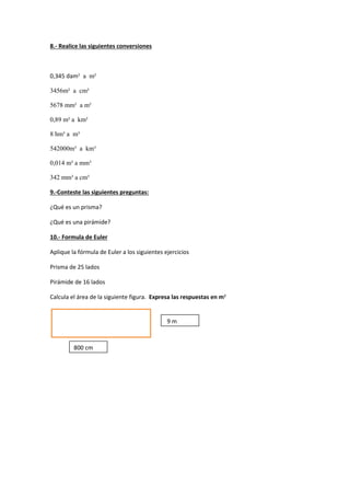 8.- Realice las siguientes conversiones
0,345 dam² a m²
3456m² a cm²
5678 mm² a m²
0,89 m² a km²
8 hm³ a m³
542000m³ a km³
0,014 m³ a mm³
342 mm³ a cm³
9.-Conteste las siguientes preguntas:
¿Qué es un prisma?
¿Qué es una pirámide?
10.- Formula de Euler
Aplique la fórmula de Euler a los siguientes ejercicios
Prisma de 25 lados
Pirámide de 16 lados
Calcula el área de la siguiente figura. Expresa las respuestas en m²
800 cm
9 m