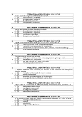 Nº PREGUNTAS Y ALTERNATIVAS DE RESPUESTAS
6
Cuál es la orientación principal del método deductivo?
a) ( ) de lo abstracto a lo concreto
b) ( ) de lo particular a lo general
c) ( ) de lo histórico a lo lógico
d) ( ) de lo general a lo particular
Nº PREGUNTAS Y ALTERNATIVAS DE RESPUESTAS
7
Cuál es la orientación principal del método inductivo?
a) ( ) de lo abstracto a lo concreto
b) ( ) de lo particular a lo general
c) ( ) de lo histórico a lo lógico
d) ( ) de lo general a lo particular
Nº PREGUNTAS Y ALTERNATIVAS DE RESPUESTAS
8
El perfil adecuado para un estudiante que se inicia como investigador es:
a) ( ) pasivo y conforme con el conocimiento existente
b) ( ) memorista y buena capacidad de socialización
c) ( ) mente abierta, curioso, irreverente, férrea voluntad, con método de trabajo
d) ( ) individualista y persistente
Nº PREGUNTAS Y ALTERNATIVAS DE RESPUESTAS
9
El concepto de mente abierta se refiere a:
a) ( ) actitud para aceptar las cosas como son y no como quiero que sean
b) ( ) mente hábil para comprender
c) ( ) una gran memoria para captar información
d) ( ) mente despejada para aprender
Nº PREGUNTAS Y ALTERNATIVAS DE RESPUESTAS
10
La madurez intelectual como condición para iniciarse en las actividades de investigación
científica, significa:
a) ( ) memorizar la información de manera perfecta
b) ( ) aplicar conocimientos
c) ( ) enriquecer el acervo personal de conocimientos
d) ( ) no aceptar de manera fiel todo lo que nos dicen
Nº PREGUNTAS Y ALTERNATIVAS DE RESPUESTAS
11
El tema sobre las Concepciones de la Naturaleza en el Pensamiento Griego, pertenece a la:
a) ( ) investigación de laboratorio
b) ( ) investigación documental
c) ( ) investigación de campo
d) ( ) investigación experimental
Nº PREGUNTAS Y ALTERNATIVAS DE RESPUESTAS
12
La parte de un libro que nos entera sobre la importancia del asunto que va a tratar, se llama:
a) ( ) índice general de contenidos
b) ( ) prólogo
c) ( ) introducción
d) ( ) ninguna de las alternativas
 