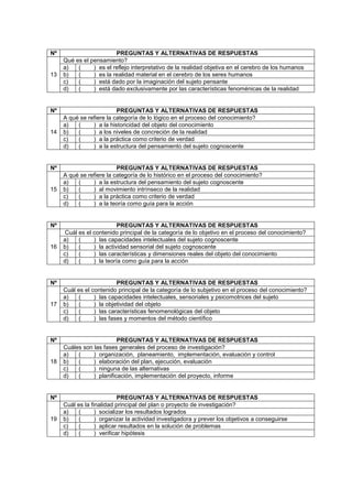 Nº PREGUNTAS Y ALTERNATIVAS DE RESPUESTAS
13
Qué es el pensamiento?
a) ( ) es el reflejo interpretativo de la realidad objetiva en el cerebro de los humanos
b) ( ) es la realidad material en el cerebro de los seres humanos
c) ( ) está dado por la imaginación del sujeto pensante
d) ( ) está dado exclusivamente por las características fenoménicas de la realidad
Nº PREGUNTAS Y ALTERNATIVAS DE RESPUESTAS
14
A qué se refiere la categoría de lo lógico en el proceso del conocimiento?
a) ( ) a la historicidad del objeto del conocimiento
b) ( ) a los niveles de concreción de la realidad
c) ( ) a la práctica como criterio de verdad
d) ( ) a la estructura del pensamiento del sujeto cognoscente
Nº PREGUNTAS Y ALTERNATIVAS DE RESPUESTAS
15
A qué se refiere la categoría de lo histórico en el proceso del conocimiento?
a) ( ) a la estructura del pensamiento del sujeto cognoscente
b) ( ) al movimiento intrínseco de la realidad
c) ( ) a la práctica como criterio de verdad
d) ( ) a la teoría como guía para la acción
Nº PREGUNTAS Y ALTERNATIVAS DE RESPUESTAS
16
Cuál es el contenido principal de la categoría de lo objetivo en el proceso del conocimiento?
a) ( ) las capacidades intelectuales del sujeto cognoscente
b) ( ) la actividad sensorial del sujeto cognoscente
c) ( ) las características y dimensiones reales del objeto del conocimiento
d) ( ) la teoría como guía para la acción
Nº PREGUNTAS Y ALTERNATIVAS DE RESPUESTAS
17
Cuál es el contenido principal de la categoría de lo subjetivo en el proceso del conocimiento?
a) ( ) las capacidades intelectuales, sensoriales y psicomotrices del sujeto
b) ( ) la objetividad del objeto
c) ( ) las características fenomenológicas del objeto
d) ( ) las fases y momentos del método científico
Nº PREGUNTAS Y ALTERNATIVAS DE RESPUESTAS
18
Cuáles son las fases generales del proceso de investigación?
a) ( ) organización, planeamiento, implementación, evaluación y control
b) ( ) elaboración del plan, ejecución, evaluación
c) ( ) ninguna de las alternativas
d) ( ) planificación, implementación del proyecto, informe
Nº PREGUNTAS Y ALTERNATIVAS DE RESPUESTAS
19
Cuál es la finalidad principal del plan o proyecto de investigación?
a) ( ) socializar los resultados logrados
b) ( ) organizar la actividad investigadora y prever los objetivos a conseguirse
c) ( ) aplicar resultados en la solución de problemas
d) ( ) verificar hipótesis
 