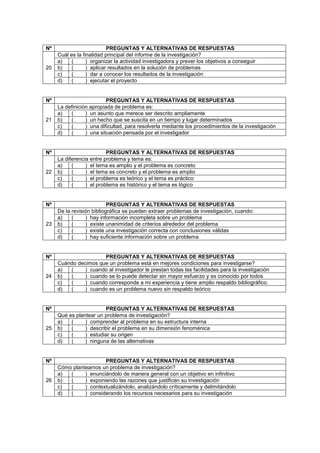 Nº PREGUNTAS Y ALTERNATIVAS DE RESPUESTAS
20
Cuál es la finalidad principal del informe de la investigación?
a) ( ) organizar la actividad investigadora y prever los objetivos a conseguir
b) ( ) aplicar resultados en la solución de problemas
c) ( ) dar a conocer los resultados de la investigación
d) ( ) ejecutar el proyecto
Nº PREGUNTAS Y ALTERNATIVAS DE RESPUESTAS
21
La definición apropiada de problema es:
a) ( ) un asunto que merece ser descrito ampliamente
b) ( ) un hecho que se suscita en un tiempo y lugar determinados
c) ( ) una dificultad, para resolverla mediante los procedimientos de la investigación
d) ( ) una situación pensada por el investigador
Nº PREGUNTAS Y ALTERNATIVAS DE RESPUESTAS
22
La diferencia entre problema y tema es:
a) ( ) el tema es amplio y el problema es concreto
b) ( ) el tema es concreto y el problema es amplio
c) ( ) el problema es teórico y el tema es práctico
d) ( ) el problema es histórico y el tema es lógico
Nº PREGUNTAS Y ALTERNATIVAS DE RESPUESTAS
23
De la revisión bibliográfica se pueden extraer problemas de investigación, cuando:
a) ( ) hay información incompleta sobre un problema
b) ( ) existe unanimidad de criterios alrededor del problema
c) ( ) existe una investigación correcta con conclusiones válidas
d) ( ) hay suficiente información sobre un problema
Nº PREGUNTAS Y ALTERNATIVAS DE RESPUESTAS
24
Cuándo decimos que un problema está en mejores condiciones para investigarse?
a) ( ) cuando al investigador le prestan todas las facilidades para la investigación
b) ( ) cuando se lo puede detectar sin mayor esfuerzo y es conocido por todos
c) ( ) cuando corresponde a mi experiencia y tiene amplio respaldo bibliográfico.
d) ( ) cuando es un problema nuevo sin respaldo teórico
Nº PREGUNTAS Y ALTERNATIVAS DE RESPUESTAS
25
Qué es plantear un problema de investigación?
a) ( ) comprender al problema en su estructura interna
b) ( ) describir el problema en su dimensión fenoménica
c) ( ) estudiar su origen
d) ( ) ninguna de las alternativas
Nº PREGUNTAS Y ALTERNATIVAS DE RESPUESTAS
26
Cómo planteamos un problema de investigación?
a) ( ) enunciándolo de manera general con un objetivo en infinitivo
b) ( ) exponiendo las razones que justifican su investigación
c) ( ) contextualizándolo, analizándolo críticamente y delimitándolo
d) ( ) considerando los recursos necesarios para su investigación
 