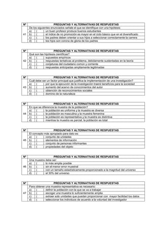 Nº PREGUNTAS Y ALTERNATIVAS DE RESPUESTAS
41
De los siguientes enunciados señale el que se identifique con una hipótesis:
a) ( ) un buen profesor produce buenos estudiantes
b) ( ) el índice de no promoción es mayor en el ciclo básico que en el diversificado
c) ( ) los padres deben orientar a sus hijos a seleccionar correctamente la carrera
d) ( ) los hijos son corona de gloria de los padres
Nº PREGUNTAS Y ALTERNATIVAS DE RESPUESTAS
42
Qué son las hipótesis científicas?
a) ( ) supuestos empíricos
b) ( ) respuestas tentativas al problema, debidamente sustentadas en la teoría
c) ( ) conjeturas del ciudadano común y corriente
d) ( ) respuestas anticipadas ampliamente legitimadas
Nº PREGUNTAS Y ALTERNATIVAS DE RESPUESTAS
43
Cuál debe ser un factor principal que justifica la implementación de una investigación?
a) ( ) por que la ejecución de la investigación traerá beneficios para la sociedad
b) ( ) aumento del acervo de conocimientos del autor
c) ( ) obtención de reconocimientos sociales
d) ( ) dominio de la naturaleza
Nº PREGUNTAS Y ALTERNATIVAS DE RESPUESTAS
44
En que se diferencia la muestra de la población?
a) ( ) la población es uniforme y la muestra es diversa
b) ( ) la población es masculina y la muestra femenina
c) ( ) la población es representativa y la muestra es distintiva
d) ( ) mientras la muestra es parcial, la población es total
Nº PREGUNTAS Y ALTERNATIVAS DE RESPUESTAS
45
El concepto más apropiado para dato es:
a) ( ) conjunto de unidades
b) ( ) elementos de información
c) ( ) conjunto de personas informantes
d) ( ) propiedades del objeto
Nº PREGUNTAS Y ALTERNATIVAS DE RESPUESTAS
46
Una muestra debe ser:
a) ( ) lo más amplia posible
b) ( ) sin el menor error muestral
c) ( ) con un tamaño estadísticamente proporcionado a la magnitud del universo
d) ( ) el 30% del universo
Nº PREGUNTAS Y ALTERNATIVAS DE RESPUESTAS
47
Para obtener una muestra representativa es necesario:
a) ( ) definir la población con la que se va a trabajar
b) ( ) escoger una muestra lo suficientemente amplia
c) ( ) extraer solo unidades que puedan proporcionar con mayor facilidad los datos
d) ( ) seleccionar los individuos de acuerdo a la voluntad del investigador
 