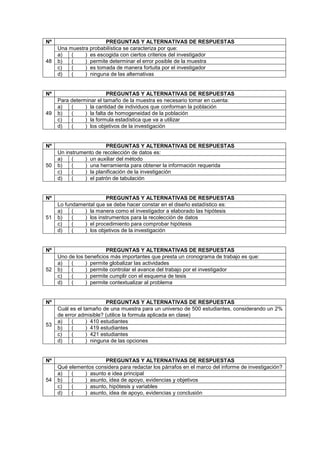 Nº PREGUNTAS Y ALTERNATIVAS DE RESPUESTAS
48
Una muestra probabilística se caracteriza por que:
a) ( ) es escogida con ciertos criterios del investigador
b) ( ) permite determinar el error posible de la muestra
c) ( ) es tomada de manera fortuita por el investigador
d) ( ) ninguna de las alternativas
Nº PREGUNTAS Y ALTERNATIVAS DE RESPUESTAS
49
Para determinar el tamaño de la muestra es necesario tomar en cuenta:
a) ( ) la cantidad de individuos que conforman la población
b) ( ) la falta de homogeneidad de la población
c) ( ) la formula estadística que va a utilizar
d) ( ) los objetivos de la investigación
Nº PREGUNTAS Y ALTERNATIVAS DE RESPUESTAS
50
Un instrumento de recolección de datos es:
a) ( ) un auxiliar del método
b) ( ) una herramienta para obtener la información requerida
c) ( ) la planificación de la investigación
d) ( ) el patrón de tabulación
Nº PREGUNTAS Y ALTERNATIVAS DE RESPUESTAS
51
Lo fundamental que se debe hacer constar en el diseño estadístico es:
a) ( ) la manera como el investigador a elaborado las hipótesis
b) ( ) los instrumentos para la recolección de datos
c) ( ) el procedimiento para comprobar hipótesis
d) ( ) los objetivos de la investigación
Nº PREGUNTAS Y ALTERNATIVAS DE RESPUESTAS
52
Uno de los beneficios más importantes que presta un cronograma de trabajo es que:
a) ( ) permite globalizar las actividades
b) ( ) permite controlar el avance del trabajo por el investigador
c) ( ) permite cumplir con el esquema de tesis
d) ( ) permite contextualizar al problema
Nº PREGUNTAS Y ALTERNATIVAS DE RESPUESTAS
53
Cuál es el tamaño de una muestra para un universo de 500 estudiantes, considerando un 2%
de error admisible? (utilice la formula aplicada en clase)
a) ( ) 410 estudiantes
b) ( ) 419 estudiantes
c) ( ) 421 estudiantes
d) ( ) ninguna de las opciones
Nº PREGUNTAS Y ALTERNATIVAS DE RESPUESTAS
54
Qué elementos considera para redactar los párrafos en el marco del informe de investigación?
a) ( ) asunto e idea principal
b) ( ) asunto, idea de apoyo, evidencias y objetivos
c) ( ) asunto, hipótesis y variables
d) ( ) asunto, idea de apoyo, evidencias y conclusión
 