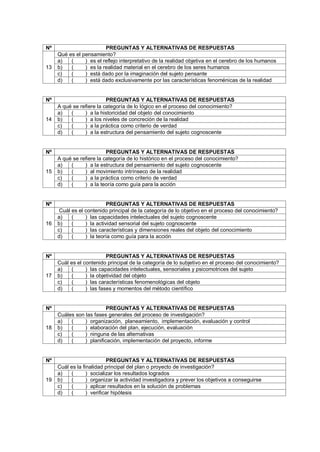 Nº PREGUNTAS Y ALTERNATIVAS DE RESPUESTAS
13
Qué es el pensamiento?
a) ( ) es el reflejo interpretativo de la realidad objetiva en el cerebro de los humanos
b) ( ) es la realidad material en el cerebro de los seres humanos
c) ( ) está dado por la imaginación del sujeto pensante
d) ( ) está dado exclusivamente por las características fenoménicas de la realidad
Nº PREGUNTAS Y ALTERNATIVAS DE RESPUESTAS
14
A qué se refiere la categoría de lo lógico en el proceso del conocimiento?
a) ( ) a la historicidad del objeto del conocimiento
b) ( ) a los niveles de concreción de la realidad
c) ( ) a la práctica como criterio de verdad
d) ( ) a la estructura del pensamiento del sujeto cognoscente
Nº PREGUNTAS Y ALTERNATIVAS DE RESPUESTAS
15
A qué se refiere la categoría de lo histórico en el proceso del conocimiento?
a) ( ) a la estructura del pensamiento del sujeto cognoscente
b) ( ) al movimiento intrínseco de la realidad
c) ( ) a la práctica como criterio de verdad
d) ( ) a la teoría como guía para la acción
Nº PREGUNTAS Y ALTERNATIVAS DE RESPUESTAS
16
Cuál es el contenido principal de la categoría de lo objetivo en el proceso del conocimiento?
a) ( ) las capacidades intelectuales del sujeto cognoscente
b) ( ) la actividad sensorial del sujeto cognoscente
c) ( ) las características y dimensiones reales del objeto del conocimiento
d) ( ) la teoría como guía para la acción
Nº PREGUNTAS Y ALTERNATIVAS DE RESPUESTAS
17
Cuál es el contenido principal de la categoría de lo subjetivo en el proceso del conocimiento?
a) ( ) las capacidades intelectuales, sensoriales y psicomotrices del sujeto
b) ( ) la objetividad del objeto
c) ( ) las características fenomenológicas del objeto
d) ( ) las fases y momentos del método científico
Nº PREGUNTAS Y ALTERNATIVAS DE RESPUESTAS
18
Cuáles son las fases generales del proceso de investigación?
a) ( ) organización, planeamiento, implementación, evaluación y control
b) ( ) elaboración del plan, ejecución, evaluación
c) ( ) ninguna de las alternativas
d) ( ) planificación, implementación del proyecto, informe
Nº PREGUNTAS Y ALTERNATIVAS DE RESPUESTAS
19
Cuál es la finalidad principal del plan o proyecto de investigación?
a) ( ) socializar los resultados logrados
b) ( ) organizar la actividad investigadora y prever los objetivos a conseguirse
c) ( ) aplicar resultados en la solución de problemas
d) ( ) verificar hipótesis
 