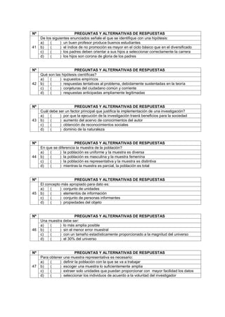 Nº PREGUNTAS Y ALTERNATIVAS DE RESPUESTAS
41
De los siguientes enunciados señale el que se identifique con una hipótesis:
a) ( ) un buen profesor produce buenos estudiantes
b) ( ) el índice de no promoción es mayor en el ciclo básico que en el diversificado
c) ( ) los padres deben orientar a sus hijos a seleccionar correctamente la carrera
d) ( ) los hijos son corona de gloria de los padres
Nº PREGUNTAS Y ALTERNATIVAS DE RESPUESTAS
42
Qué son las hipótesis científicas?
a) ( ) supuestos empíricos
b) ( ) respuestas tentativas al problema, debidamente sustentadas en la teoría
c) ( ) conjeturas del ciudadano común y corriente
d) ( ) respuestas anticipadas ampliamente legitimadas
Nº PREGUNTAS Y ALTERNATIVAS DE RESPUESTAS
43
Cuál debe ser un factor principal que justifica la implementación de una investigación?
a) ( ) por que la ejecución de la investigación traerá beneficios para la sociedad
b) ( ) aumento del acervo de conocimientos del autor
c) ( ) obtención de reconocimientos sociales
d) ( ) dominio de la naturaleza
Nº PREGUNTAS Y ALTERNATIVAS DE RESPUESTAS
44
En que se diferencia la muestra de la población?
a) ( ) la población es uniforme y la muestra es diversa
b) ( ) la población es masculina y la muestra femenina
c) ( ) la población es representativa y la muestra es distintiva
d) ( ) mientras la muestra es parcial, la población es total
Nº PREGUNTAS Y ALTERNATIVAS DE RESPUESTAS
45
El concepto más apropiado para dato es:
a) ( ) conjunto de unidades
b) ( ) elementos de información
c) ( ) conjunto de personas informantes
d) ( ) propiedades del objeto
Nº PREGUNTAS Y ALTERNATIVAS DE RESPUESTAS
46
Una muestra debe ser:
a) ( ) lo más amplia posible
b) ( ) sin el menor error muestral
c) ( ) con un tamaño estadísticamente proporcionado a la magnitud del universo
d) ( ) el 30% del universo
Nº PREGUNTAS Y ALTERNATIVAS DE RESPUESTAS
47
Para obtener una muestra representativa es necesario:
a) ( ) definir la población con la que se va a trabajar
b) ( ) escoger una muestra lo suficientemente amplia
c) ( ) extraer solo unidades que puedan proporcionar con mayor facilidad los datos
d) ( ) seleccionar los individuos de acuerdo a la voluntad del investigador
 