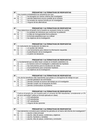 Nº PREGUNTAS Y ALTERNATIVAS DE RESPUESTAS
48
Una muestra probabilística se caracteriza por que:
a) ( ) es escogida con ciertos criterios del investigador
b) ( ) permite determinar el error posible de la muestra
c) ( ) es tomada de manera fortuita por el investigador
d) ( ) ninguna de las alternativas
Nº PREGUNTAS Y ALTERNATIVAS DE RESPUESTAS
49
Para determinar el tamaño de la muestra es necesario tomar en cuenta:
a) ( ) la cantidad de individuos que conforman la población
b) ( ) la falta de homogeneidad de la población
c) ( ) la formula estadística que va a utilizar
d) ( ) los objetivos de la investigación
Nº PREGUNTAS Y ALTERNATIVAS DE RESPUESTAS
50
Un instrumento de recolección de datos es:
a) ( ) un auxiliar del método
b) ( ) una herramienta para obtener la información requerida
c) ( ) la planificación de la investigación
d) ( ) el patrón de tabulación
Nº PREGUNTAS Y ALTERNATIVAS DE RESPUESTAS
51
Lo fundamental que se debe hacer constar en el diseño estadístico es:
a) ( ) la manera como el investigador a elaborado las hipótesis
b) ( ) los instrumentos para la recolección de datos
c) ( ) el procedimiento para comprobar hipótesis
d) ( ) los objetivos de la investigación
Nº PREGUNTAS Y ALTERNATIVAS DE RESPUESTAS
52
Uno de los beneficios más importantes que presta un cronograma de trabajo es que:
a) ( ) permite globalizar las actividades
b) ( ) permite controlar el avance del trabajo por el investigador
c) ( ) permite cumplir con el esquema de tesis
d) ( ) permite contextualizar al problema
Nº PREGUNTAS Y ALTERNATIVAS DE RESPUESTAS
53
Cuál es el tamaño de una muestra para un universo de 500 estudiantes, considerando un 2%
de error admisible? (utilice la formula aplicada en clase)
a) ( ) 410 estudiantes
b) ( ) 419 estudiantes
c) ( ) 421 estudiantes
d) ( ) ninguna de las opciones
Nº PREGUNTAS Y ALTERNATIVAS DE RESPUESTAS
54
Qué elementos considera para redactar los párrafos en el marco del informe de investigación?
a) ( ) asunto e idea principal
b) ( ) asunto, idea de apoyo, evidencias y objetivos
c) ( ) asunto, hipótesis y variables
d) ( ) asunto, idea de apoyo, evidencias y conclusión
 