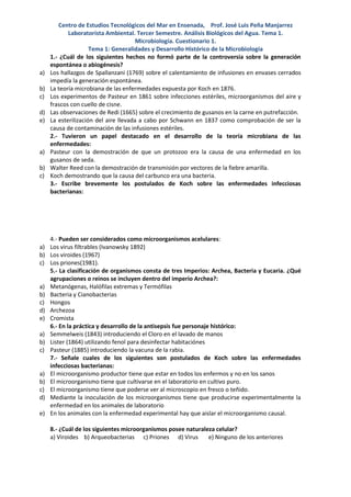 Centro de Estudios Tecnológicos del Mar en Ensenada, Prof. José Luis Peña Manjarrez
            Laboratorista Ambiental. Tercer Semestre. Análisis Biológicos del Agua. Tema 1.
                                       Microbiología. Cuestionario 1.
                     Tema 1: Generalidades y Desarrollo Histórico de la Microbiología
     1.- ¿Cuál de los siguientes hechos no formó parte de la controversia sobre la generación
     espontánea o abiogénesis?
a)   Los hallazgos de Spallanzani (1769) sobre el calentamiento de infusiones en envases cerrados
     impedía la generación espontánea.
b)   La teoría microbiana de las enfermedades expuesta por Koch en 1876.
c)   Los experimentos de Pasteur en 1861 sobre infecciones estériles, microorganismos del aire y
     frascos con cuello de cisne.
d)   Las observaciones de Redi (1665) sobre el crecimiento de gusanos en la carne en putrefacción.
e)   La esterilización del aire llevada a cabo por Schwann en 1837 como comprobación de ser la
     causa de contaminación de las infusiones estériles.
     2.- Tuvieron un papel destacado en el desarrollo de la teoría microbiana de las
     enfermedades:
a)   Pasteur con la demostración de que un protozoo era la causa de una enfermedad en los
     gusanos de seda.
b)   Walter Reed con la demostración de transmisión por vectores de la fiebre amarilla.
c)   Koch demostrando que la causa del carbunco era una bacteria.
     3.- Escribe brevemente los postulados de Koch sobre las enfermedades infecciosas
     bacterianas:




   4.- Pueden ser considerados como microorganismos acelulares:
a) Los virus filtrables (Ivanowsky 1892)
b) Los viroides (1967)
c) Los priones(1981).
   5.- La clasificación de organismos consta de tres Imperios: Archea, Bacteria y Eucaria. ¿Qué
   agrupaciones o reinos se incluyen dentro del imperio Archea?:
a) Metanógenas, Halófilas extremas y Termófilas
b) Bacteria y Cianobacterias
c) Hongos
d) Archezoa
e) Cromista
   6.- En la práctica y desarrollo de la antisepsis fue personaje histórico:
a) Semmelweis (1843) introduciendo el Cloro en el lavado de manos
b) Lister (1864) utilizando fenol para desinfectar habitaciónes
c) Pasteur (1885) introduciendo la vacuna de la rabia.
   7.- Señale cuales de los siguientes son postulados de Koch sobre las enfermedades
   infecciosas bacterianas:
a) El microorganismo productor tiene que estar en todos los enfermos y no en los sanos
b) El microorganismo tiene que cultivarse en el laboratorio en cultivo puro.
c) El microorganismo tiene que poderse ver al microscopio en fresco o teñido.
d) Mediante la inoculación de los microorganismos tiene que producirse experimentalmente la
   enfermedad en los animales de laboratorio
e) En los animales con la enfermedad experimental hay que aislar el microorganismo causal.

     8.- ¿Cuál de los siguientes microorganismos posee naturaleza celular?
     a) Viroides b) Arqueobacterias c) Priones d) Virus        e) Ninguno de los anteriores
 