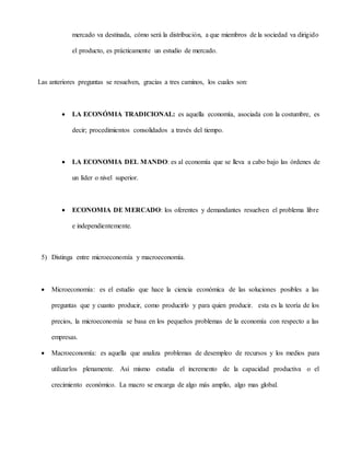 mercado va destinada, cómo será la distribución, a que miembros de la sociedad va dirigido
el producto, es prácticamente un estudio de mercado.
Las anteriores preguntas se resuelven, gracias a tres caminos, los cuales son:
 LA ECONÓMIA TRADICIONAL: es aquella economía, asociada con la costumbre, es
decir; procedimientos consolidados a través del tiempo.
 LA ECONOMIA DEL MANDO: es al economía que se lleva a cabo bajo las órdenes de
un líder o nivel superior.
 ECONOMIA DE MERCADO: los oferentes y demandantes resuelven el problema libre
e independientemente.
5) Distinga entre microeconomía y macroeconomía.
 Microeconomía: es el estudio que hace la ciencia económica de las soluciones posibles a las
preguntas que y cuanto producir, como producirlo y para quien producir. esta es la teoría de los
precios, la microeconomía se basa en los pequeños problemas de la economía con respecto a las
empresas.
 Macroeconomía: es aquella que analiza problemas de desempleo de recursos y los medios para
utilizarlos plenamente. Así mismo estudia el incremento de la capacidad productiva o el
crecimiento económico. La macro se encarga de algo más amplio, algo mas global.
 