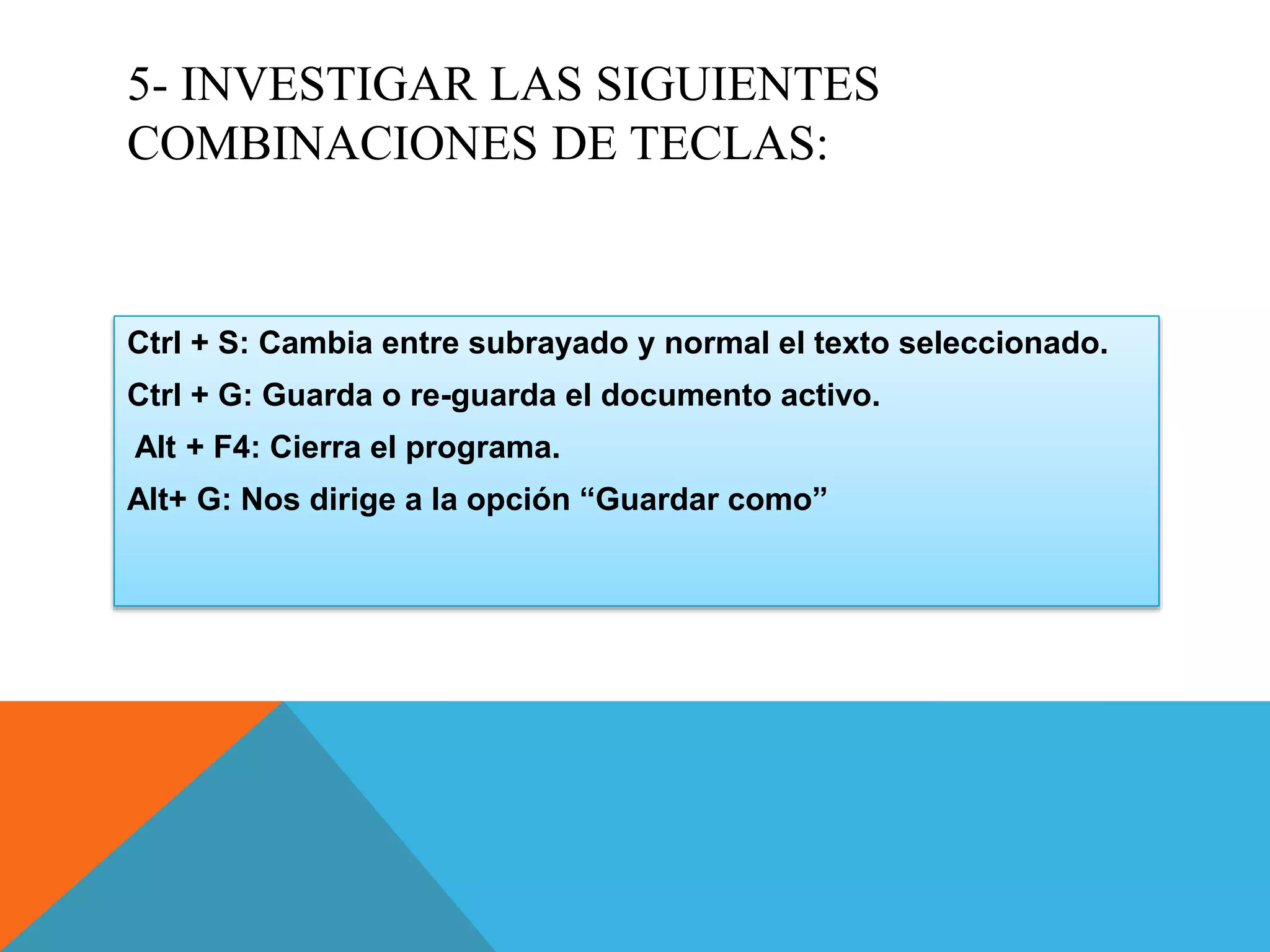 5- INVESTIGAR LAS SIGUIENTES
COMBINACIONES DE TECLAS:
Ctrl + S: Cambia entre subrayado y normal el texto seleccionado.
Ctrl + G: Guarda o re-guarda el documento activo.
Alt + F4: Cierra el programa.
Alt+ G: Nos dirige a la opción “Guardar como”
 