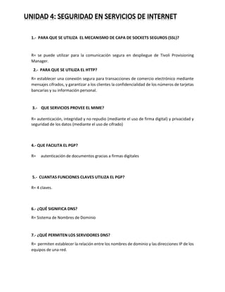 1.- PARA QUE SE UTILIZA EL MECANISMO DE CAPA DE SOCKETS SEGUROS (SSL)?
R= se puede utilizar para la comunicación segura en despliegue de Tivoli Provisioning
Manager.
2.- PARA QUE SE UTILIZA EL HTTP?
R= establecer una conexión segura para transacciones de comercio electrónico mediante
mensajes cifrados, y garantizar a los clientes la confidencialidad de los números de tarjetas
bancarias y su información personal.
3.- QUE SERVICIOS PROVEE EL MIME?
R= autenticación, integridad y no repudio (mediante el uso de firma digital) y privacidad y
seguridad de los datos (mediante el uso de cifrado)
4.- QUE FACILITA EL PGP?
R= autenticación de documentos gracias a firmas digitales
5.- CUANTAS FUNCIONES CLAVES UTILIZA EL PGP?
R= 4 claves.
6.- ¿QUÉ SIGNIFICA DNS?
R= Sistema de Nombres de Dominio
7.- ¿QUÉ PERMITEN LOS SERVIDORES DNS?
R= permiten establecer la relación entre los nombres de dominio y las direcciones IP de los
equipos de una red.
 