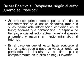 De ser Positiva su Respuesta, según el autor
¿Cómo se Produce?

• Se produce, primeramente, por la pérdida de
  concentración en la lectura de textos, más aún
  si es demasiada información contenida en el
  texto; además que demandaría un espacio de
  tiempo, el cual el lector actual no está dispuesto
  a perder, y recurre al medio más fácil, el
  Internet.
• En el caso en que el lector haya aceptado el
  leer el texto, poco a poco se va aburriendo, va
  perdiendo el interés, y al final pierde
  completamente en interés en seguir leyendo.
 