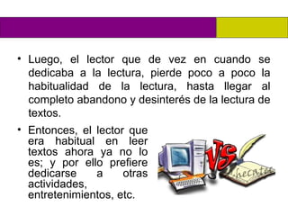 • Luego, el lector que de vez en cuando se
  dedicaba a la lectura, pierde poco a poco la
  habitualidad de la lectura, hasta llegar al
  completo abandono y desinterés de la lectura de
  textos.
• Entonces, el lector que
  era habitual en leer
  textos ahora ya no lo
  es; y por ello prefiere
  dedicarse    a     otras
  actividades,
  entretenimientos, etc.
 