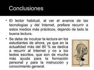 Conclusiones

• El lector habitual, al ver el avance de las
  tecnologías y del Internet, prefiere recurrir a
  estos medios más prácticos, dejando de lado la
  buena lectura.
• Se debe de inculcar la lectura en los
  estudiantes de ahora, ya que en la
  actualidad más del 80 % se dedica
  a recurrir al Internet y no a los
  textos escritos, que son de mucha
  más ayuda para la formación
  personal y para la instrucción y
  conocimiento general.
 