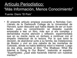 Artículo Periodístico:
“Más Información, Menos Conocimiento”
Fuente: Diario “El País”

• El presente artículo empieza evocando a Nicholas Carr,
  Literato de la Dartmouth College de la Universidad de
  Harvard, quien descubre que había dejado de ser un buen
  lector, pues su concentración se disipaba cuando
  empezaba a leer un libro, más aun si era complejo y
  demandaba mucha atención y reflexión, experimentaba
  que en su mente nacía un rechazo a continuar con el
  empeño intelectual de la lectura. Por lo que tomó la
  decisión, de abandonar junto a su familia, las instalaciones
  de Boston y vivir en una cabaña de las montañas de
  Colorado, donde no había telefonía móvil e Internet. Luego
  de dos años, escribe el libro “The Shallows: What the
  Internet is Doing to Our Brains”, traducido al español,
  “Superficiales: ¿Qué está haciendo Internet con nuestras
  mentes?”.
 