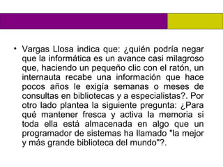 • Vargas Llosa indica que: ¿quién podría negar
  que la informática es un avance casi milagroso
  que, haciendo un pequeño clic con el ratón, un
  internauta recabe una información que hace
  pocos años le exigía semanas o meses de
  consultas en bibliotecas y a especialistas?. Por
  otro lado plantea la siguiente pregunta: ¿Para
  qué mantener fresca y activa la memoria si
  toda ella está almacenada en algo que un
  programador de sistemas ha llamado "la mejor
  y más grande biblioteca del mundo"?.
 