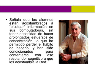 • Señala que los alumnos
  están acostumbrados a
  “picotear” información en
  sus computadoras, sin
  tener necesidad de hacer
  prolongados esfuerzos de
  concentración, lo que ha
  permitido perder el hábito
  de hacerlo, y han sido
  condicionados         para
  contentarse     con    ese
  resplandor cognitivo a que
  los acostumbra la Red.
 