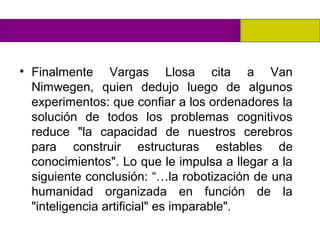 • Finalmente Vargas Llosa cita a Van
  Nimwegen, quien dedujo luego de algunos
  experimentos: que confiar a los ordenadores la
  solución de todos los problemas cognitivos
  reduce "la capacidad de nuestros cerebros
  para construir estructuras estables de
  conocimientos". Lo que le impulsa a llegar a la
  siguiente conclusión: “…la robotización de una
  humanidad organizada en función de la
  "inteligencia artificial" es imparable".
 