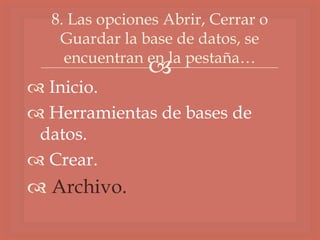 
 Inicio.
 Herramientas de bases de
datos.
 Crear.
 Archivo.
8. Las opciones Abrir, Cerrar o
Guardar la base de datos, se
encuentran en la pestaña…
 