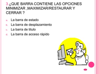 3.¿QUE BARRA CONTIENE LAS OPCIONES
MINIMIZAR ,MAXIMIZAR/RESTAURAR Y
CERRAR ?
a. La barra de estado
b. La barra de desplazamiento
c. La barra de titulo
d. La barra de acceso rápido
 
