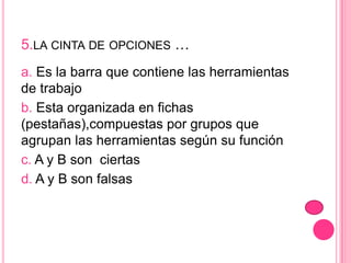5.LA CINTA DE OPCIONES …
a. Es la barra que contiene las herramientas
de trabajo
b. Esta organizada en fichas
(pestañas),compuestas por grupos que
agrupan las herramientas según su función
c. A y B son ciertas
d. A y B son falsas
 
