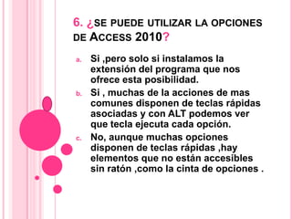 6. ¿SE PUEDE UTILIZAR LA OPCIONES
DE ACCESS 2010?
a. Si ,pero solo si instalamos la
extensión del programa que nos
ofrece esta posibilidad.
b. Si , muchas de la acciones de mas
comunes disponen de teclas rápidas
asociadas y con ALT podemos ver
que tecla ejecuta cada opción.
c. No, aunque muchas opciones
disponen de teclas rápidas ,hay
elementos que no están accesibles
sin ratón ,como la cinta de opciones .
 