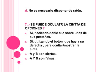 d. No es necesario disponer de ratón.
7. ¿SE PUEDE OCULATR LA CINTTA DE
OPCIONES ?
a. Si, haciendo doble clic sobre unas de
sus pestañas.
b. Si, utilizando el botón que hay a su
derecha , para ocultar/mostrar la
cinta.
c. A y B son ciertas .
d. A Y B son falsas.
 
