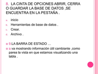 8. LA CINTA DE OPCIONES ABRIR, CERRA
O GUARDAR LA BASE DE DATOS ,SE
ENCUENTRA EN LA PESTAÑA .
a. inicio
b. Herramientas de base de datos .
c. Crear.
d. Archivo .
 9.LA BARRA DE ESTADO …
 a.va mostrando información útil cambiante ,como
parea la vista en que estamos visualizando una
tabla .
 