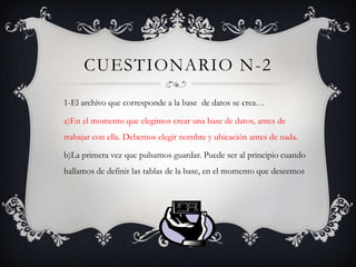 CUESTIONARIO N-2
1-El archivo que corresponde a la base de datos se crea…
a)En el momento que elegimos crear una base de datos, antes de
trabajar con ella. Debemos elegir nombre y ubicación antes de nada.
b)La primera vez que pulsamos guardar. Puede ser al principio cuando
hallamos de definir las tablas de la base, en el momento que deseemos
 