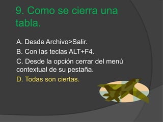 9. Como se cierra una
tabla.
A. Desde Archivo>Salir.
B. Con las teclas ALT+F4.
C. Desde la opción cerrar del menú
contextual de su pestaña.
D. Todas son ciertas.
 