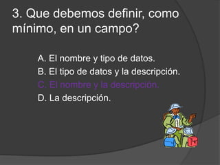 3. Que debemos definir, como
mínimo, en un campo?
A. El nombre y tipo de datos.
B. El tipo de datos y la descripción.
C. El nombre y la descripción.
D. La descripción.
 