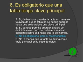 6. Es obligatorio que una
tabla tenga clave principal.
A. Si, de hecho al guardar la tabla un mensaje
te avisa de que la tabla no se puede guardar
hasta que se le asigne una clave principal.
B. Si, aunque permite guardar la tabla sin
definir la clave, pero no podremos realizar
consultas sobre ella hasta que la definamos.
C. No es obligatorio, pero si recomendable.
D. No, a menos que la tabla se defina como
tabla principal en la base de datos.
 