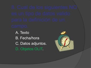 8. Cual de los siguientes NO
es un tipo de datos valido
para la definición de un
campo.
A. Texto
B. Fecha/hora
C. Datos adjuntos.
D. Objetos OLIT.
 