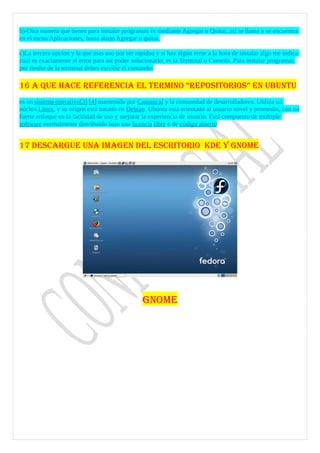 b)-Otra manera que tienes para instalar programas es mediante Agregar o Quitar, asi se llama y se encuentra
en el menu Aplicaciones, hasta abajo Agregar o quitar.

c)La tercera opcion y la que mas uso por ser rapidoa y si hay algun error a la hora de instalar algo me indica
cual es exactamente el error para asi poder solucionarlo, es la Terminal o Consola. Para instalar programas
por medio de la terminal debes escribir el comando:

16 A QUE HACE REFERENCIA EL TERMINO “REPOSITORIOS” EN UBUNTU
es un sistema operativo[3] [4] mantenido por Canonical y la comunidad de desarrolladores. Utiliza un
núcleo Linux, y su origen está basado en Debian. Ubuntu está orientado al usuario novel y promedio, con un
fuerte enfoque en la facilidad de uso y mejorar la experiencia de usuario. Está compuesto de múltiple
software normalmente distribuido bajo una licencia libre o de código abierto


17 DESCARGUE UNA IMAGEN DEL ESCRITORIO KDE Y GNOME




                                                GNOME
 