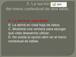 A. La abrirá en vista diseño.
B. La abrirá en vista hoja de datos.
C. Mostrará una ventana para escoger
qué vista deseamos utilizar.
D. No existe la opción abrir en el menú
contextual de tablas
 