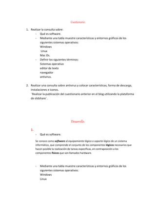 Cuestionario.
1. Realizar la consulta sobre:
- Qué es software.
- Mediante una tabla muestre características y entornos gráficos de los
siguientes sistemas operativos:
Windows
Linux
Mac Os.
- Definir los siguientes términos:
Sistemas operativo
editor de texto
navegador
antivirus.
2. Realizar una consulta sobre antivirus y colocar características, forma de descarga,
instalaciones e iconos.
¨Realizar la publicación del cuestionario anterior en el blog utilizando la plataforma
de slidshare¨.
Desarrollo.
1.
- Qué es software.
Se conoce como software al equipamiento lógico o soporte lógico de un sistema
informático, que comprende el conjunto de los componentes lógicos necesarios que
hacen posible la realización de tareas específicas, en contraposición a los
componentes físicos que son llamados hardware.
- Mediante una tabla muestre características y entornos gráficos de los
siguientes sistemas operativos:
Windows
Linux
 