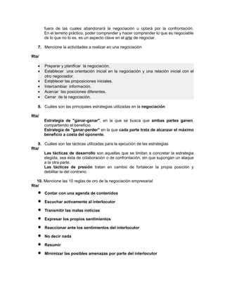 fuera de las cuales abandonará la negociación u optará por la confrontación.
       En el terreno práctico, poder comprender y hacer comprender lo que es negociable
       de lo que no lo es, es un aspecto clave en el arte de negociar.

   7. Mencione la actividades a realizar en una negociación

Rta/

   •   Preparar y planificar la negociación.
   •   Establecer una orientación inicial en la negociación y una relación inicial con el
       otro negociador.
   •   Establecer las proposiciones iniciales.
   •   Intercambiar información.
   •   Acercar las posiciones diferentes.
   •   Cerrar de la negociación.

   8. Cuáles son las principales estrategias utilizadas en la negociación

Rta/
       Estrategia de "ganar-ganar", en la que se busca que ambas partes ganen,
       compartiendo el beneficio.
       Estrategia de "ganar-perder" en la que cada parte trata de alcanzar el máximo
       beneficio a costa del oponente.

   9. Cuáles son las tácticas utilizadas para la ejecución de las estrategias
Rta/
      Las tácticas de desarrollo son aquellas que se limitan a concretar la estrategia
      elegida, sea ésta de colaboración o de confrontación, sin que supongan un ataque
      a la otra parte.
      Las tácticas de presión tratan en cambio de fortalecer la propia posición y
      debilitar la del contrario.

   10. Mencione las 10 reglas de oro de la negociación empresarial
Rta/
   •   Contar con una agenda de contenidos

   •   Escuchar activamente al interlocutor

   •   Transmitir las malas noticias

   •   Expresar los propios sentimientos

   •   Reaccionar ante los sentimientos del interlocutor

   •   No decir nada

   •   Resumir

   •   Minimizar las posibles amenazas por parte del interlocutor
 
