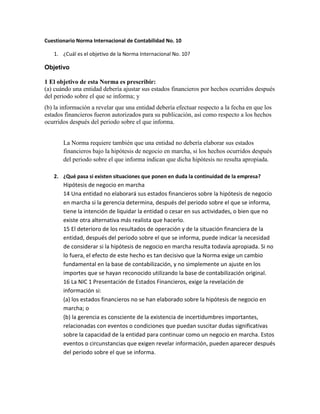 Cuestionario Norma Internacional de Contabilidad No. 10
1. ¿Cuál es el objetivo de la Norma Internacional No. 10?

Objetivo
1 El objetivo de esta Norma es prescribir:
(a) cuándo una entidad debería ajustar sus estados financieros por hechos ocurridos después
del periodo sobre el que se informa; y
(b) la información a revelar que una entidad debería efectuar respecto a la fecha en que los
estados financieros fueron autorizados para su publicación, así como respecto a los hechos
ocurridos después del periodo sobre el que informa.
La Norma requiere también que una entidad no debería elaborar sus estados
financieros bajo la hipótesis de negocio en marcha, si los hechos ocurridos después
del periodo sobre el que informa indican que dicha hipótesis no resulta apropiada.
2. ¿Qué pasa si existen situaciones que ponen en duda la continuidad de la empresa?

Hipótesis de negocio en marcha
14 Una entidad no elaborará sus estados financieros sobre la hipótesis de negocio
en marcha si la gerencia determina, después del periodo sobre el que se informa,
tiene la intención de liquidar la entidad o cesar en sus actividades, o bien que no
existe otra alternativa más realista que hacerlo.
15 El deterioro de los resultados de operación y de la situación financiera de la
entidad, después del periodo sobre el que se informa, puede indicar la necesidad
de considerar si la hipótesis de negocio en marcha resulta todavía apropiada. Si no
lo fuera, el efecto de este hecho es tan decisivo que la Norma exige un cambio
fundamental en la base de contabilización, y no simplemente un ajuste en los
importes que se hayan reconocido utilizando la base de contabilización original.
16 La NIC 1 Presentación de Estados Financieros, exige la revelación de
información si:
(a) los estados financieros no se han elaborado sobre la hipótesis de negocio en
marcha; o
(b) la gerencia es consciente de la existencia de incertidumbres importantes,
relacionadas con eventos o condiciones que puedan suscitar dudas significativas
sobre la capacidad de la entidad para continuar como un negocio en marcha. Estos
eventos o circunstancias que exigen revelar información, pueden aparecer después
del periodo sobre el que se informa.

 