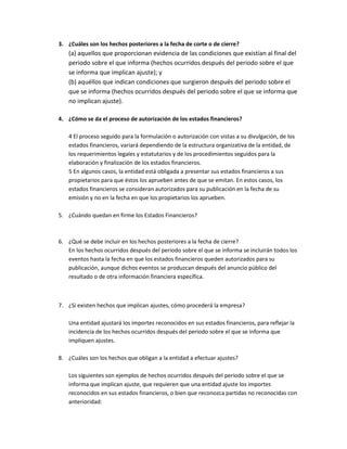 3. ¿Cuáles son los hechos posteriores a la fecha de corte o de cierre?

(a) aquellos que proporcionan evidencia de las condiciones que existían al final del
periodo sobre el que informa (hechos ocurridos después del periodo sobre el que
se informa que implican ajuste); y
(b) aquéllos que indican condiciones que surgieron después del periodo sobre el
que se informa (hechos ocurridos después del periodo sobre el que se informa que
no implican ajuste).
4. ¿Cómo se da el proceso de autorización de los estados financieros?
4 El proceso seguido para la formulación o autorización con vistas a su divulgación, de los
estados financieros, variará dependiendo de la estructura organizativa de la entidad, de
los requerimientos legales y estatutarios y de los procedimientos seguidos para la
elaboración y finalización de los estados financieros.
5 En algunos casos, la entidad está obligada a presentar sus estados financieros a sus
propietarios para que éstos los aprueben antes de que se emitan. En estos casos, los
estados financieros se consideran autorizados para su publicación en la fecha de su
emisión y no en la fecha en que los propietarios los aprueben.
5. ¿Cuándo quedan en firme los Estados Financieros?

6. ¿Qué se debe incluir en los hechos posteriores a la fecha de cierre?
En los hechos ocurridos después del periodo sobre el que se informa se incluirán todos los
eventos hasta la fecha en que los estados financieros queden autorizados para su
publicación, aunque dichos eventos se produzcan después del anuncio público del
resultado o de otra información financiera específica.

7. ¿Si existen hechos que implican ajustes, cómo procederá la empresa?
Una entidad ajustará los importes reconocidos en sus estados financieros, para reflejar la
incidencia de los hechos ocurridos después del periodo sobre el que se informa que
impliquen ajustes.
8. ¿Cuáles son los hechos que obligan a la entidad a efectuar ajustes?
Los siguientes son ejemplos de hechos ocurridos después del periodo sobre el que se
informa que implican ajuste, que requieren que una entidad ajuste los importes
reconocidos en sus estados financieros, o bien que reconozca partidas no reconocidas con
anterioridad:

 